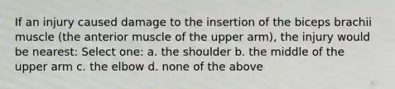 If an injury caused damage to the insertion of the biceps brachii muscle (the anterior muscle of the upper arm), the injury would be nearest: Select one: a. the shoulder b. the middle of the upper arm c. the elbow d. none of the above