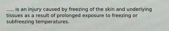 ..... is an injury caused by freezing of the skin and underlying tissues as a result of prolonged exposure to freezing or subfreezing temperatures.