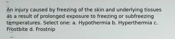 An injury caused by freezing of the skin and underlying tissues as a result of prolonged exposure to freezing or subfreezing temperatures. Select one: a. Hypothermia b. Hyperthermia c. Frostbite d. Frostnip