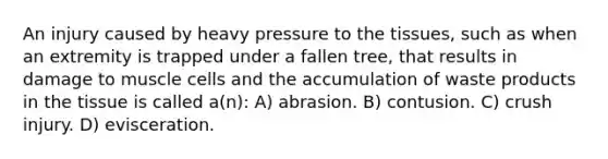 An injury caused by heavy pressure to the tissues, such as when an extremity is trapped under a fallen tree, that results in damage to muscle cells and the accumulation of waste products in the tissue is called a(n): A) abrasion. B) contusion. C) crush injury. D) evisceration.