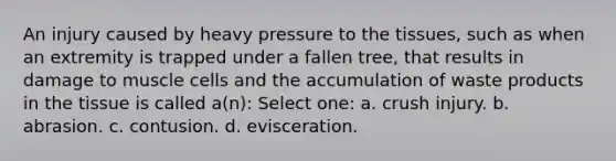 An injury caused by heavy pressure to the tissues, such as when an extremity is trapped under a fallen tree, that results in damage to muscle cells and the accumulation of waste products in the tissue is called a(n): Select one: a. crush injury. b. abrasion. c. contusion. d. evisceration.