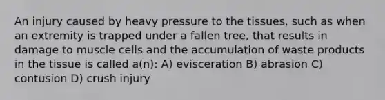 An injury caused by heavy pressure to the tissues, such as when an extremity is trapped under a fallen tree, that results in damage to muscle cells and the accumulation of waste products in the tissue is called a(n): A) evisceration B) abrasion C) contusion D) crush injury