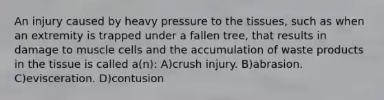 An injury caused by heavy pressure to the tissues, such as when an extremity is trapped under a fallen tree, that results in damage to muscle cells and the accumulation of waste products in the tissue is called a(n): A)crush injury. B)abrasion. C)evisceration. D)contusion