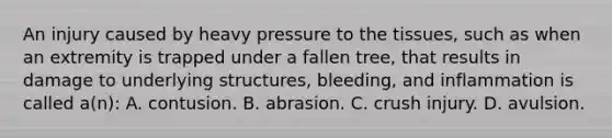 An injury caused by heavy pressure to the​ tissues, such as when an extremity is trapped under a fallen​ tree, that results in damage to underlying​ structures, bleeding, and inflammation is called​ a(n): A. contusion. B. abrasion. C. crush injury. D. avulsion.