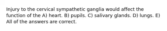 Injury to the cervical sympathetic ganglia would affect the function of the A) heart. B) pupils. C) salivary glands. D) lungs. E) All of the answers are correct.