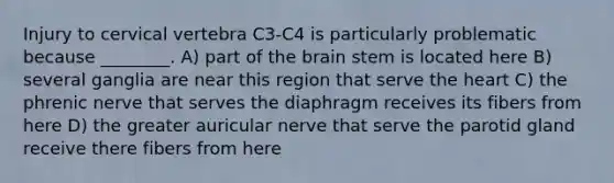 Injury to cervical vertebra C3-C4 is particularly problematic because ________. A) part of the brain stem is located here B) several ganglia are near this region that serve the heart C) the phrenic nerve that serves the diaphragm receives its fibers from here D) the greater auricular nerve that serve the parotid gland receive there fibers from here