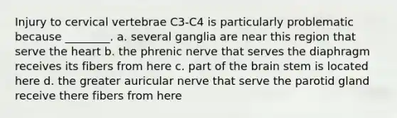 Injury to cervical vertebrae C3-C4 is particularly problematic because ________. a. several ganglia are near this region that serve the heart b. the phrenic nerve that serves the diaphragm receives its fibers from here c. part of the brain stem is located here d. the greater auricular nerve that serve the parotid gland receive there fibers from here