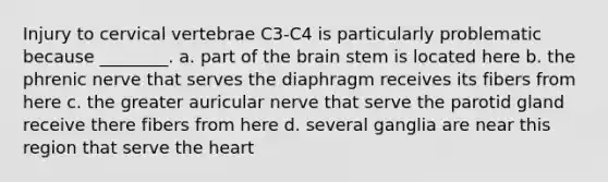 Injury to cervical vertebrae C3-C4 is particularly problematic because ________. a. part of the brain stem is located here b. the phrenic nerve that serves the diaphragm receives its fibers from here c. the greater auricular nerve that serve the parotid gland receive there fibers from here d. several ganglia are near this region that serve the heart