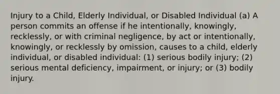 Injury to a Child, Elderly Individual, or Disabled Individual (a) A person commits an offense if he intentionally, knowingly, recklessly, or with criminal negligence, by act or intentionally, knowingly, or recklessly by omission, causes to a child, elderly individual, or disabled individual: (1) serious bodily injury; (2) serious mental deficiency, impairment, or injury; or (3) bodily injury.