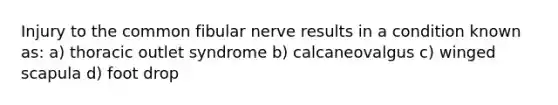 Injury to the common fibular nerve results in a condition known as: a) thoracic outlet syndrome b) calcaneovalgus c) winged scapula d) foot drop