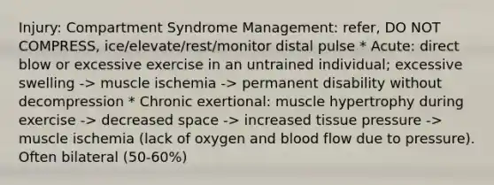 Injury: Compartment Syndrome Management: refer, DO NOT COMPRESS, ice/elevate/rest/monitor distal pulse * Acute: direct blow or excessive exercise in an untrained individual; excessive swelling -> muscle ischemia -> permanent disability without decompression * Chronic exertional: muscle hypertrophy during exercise -> decreased space -> increased tissue pressure -> muscle ischemia (lack of oxygen and blood flow due to pressure). Often bilateral (50-60%)