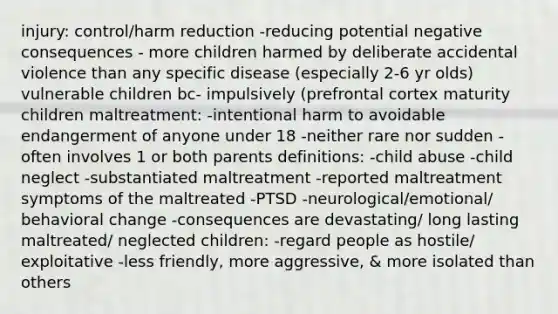 injury: control/harm reduction -reducing potential negative consequences - more children harmed by deliberate accidental violence than any specific disease (especially 2-6 yr olds) vulnerable children bc- impulsively (prefrontal cortex maturity children maltreatment: -intentional harm to avoidable endangerment of anyone under 18 -neither rare nor sudden -often involves 1 or both parents definitions: -child abuse -child neglect -substantiated maltreatment -reported maltreatment symptoms of the maltreated -PTSD -neurological/emotional/ behavioral change -consequences are devastating/ long lasting maltreated/ neglected children: -regard people as hostile/ exploitative -less friendly, more aggressive, & more isolated than others