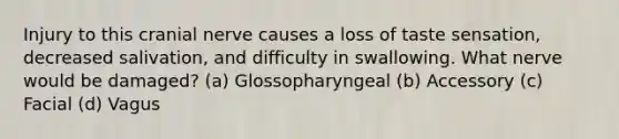 Injury to this cranial nerve causes a loss of taste sensation, decreased salivation, and difficulty in swallowing. What nerve would be damaged? (a) Glossopharyngeal (b) Accessory (c) Facial (d) Vagus