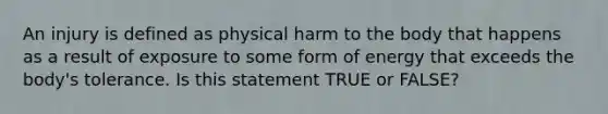 An injury is defined as physical harm to the body that happens as a result of exposure to some form of energy that exceeds the body's tolerance. Is this statement TRUE or FALSE?