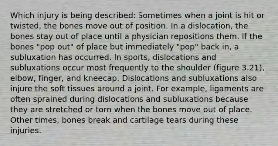 Which injury is being described: Sometimes when a joint is hit or twisted, the bones move out of position. In a dislocation, the bones stay out of place until a physician repositions them. If the bones "pop out" of place but immediately "pop" back in, a subluxation has occurred. In sports, dislocations and subluxations occur most frequently to the shoulder (figure 3.21), elbow, finger, and kneecap. Dislocations and subluxations also injure the soft tissues around a joint. For example, ligaments are often sprained during dislocations and subluxations because they are stretched or torn when the bones move out of place. Other times, bones break and cartilage tears during these injuries.