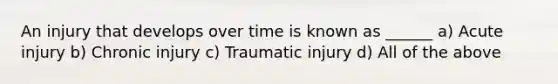 An injury that develops over time is known as ______ a) Acute injury b) Chronic injury c) Traumatic injury d) All of the above