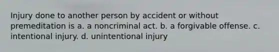 Injury done to another person by accident or without premeditation is a. a noncriminal act. b. a forgivable offense. c. intentional injury. d. unintentional injury