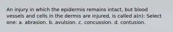 An injury in which the epidermis remains intact, but blood vessels and cells in the dermis are injured, is called a(n): Select one: a. abrasion. b. avulsion. c. concussion. d. contusion.