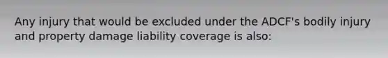 Any injury that would be excluded under the ADCF's bodily injury and property damage liability coverage is also: