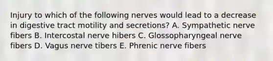 Injury to which of the following nerves would lead to a decrease in digestive tract motility and secretions? A. Sympathetic nerve fibers B. Intercostal nerve hibers C. Glossopharyngeal nerve fibers D. Vagus nerve tibers E. Phrenic nerve fibers