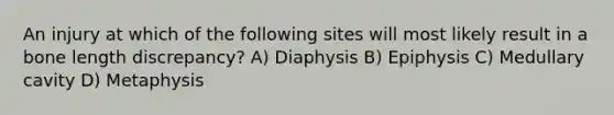 An injury at which of the following sites will most likely result in a bone length discrepancy? A) Diaphysis B) Epiphysis C) Medullary cavity D) Metaphysis