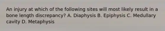 An injury at which of the following sites will most likely result in a bone length discrepancy? A. Diaphysis B. Epiphysis C. Medullary cavity D. Metaphysis