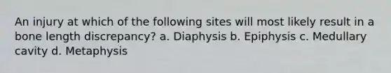 An injury at which of the following sites will most likely result in a bone length discrepancy? a. Diaphysis b. Epiphysis c. Medullary cavity d. Metaphysis