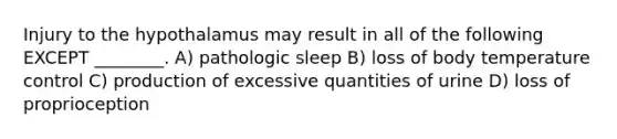 Injury to the hypothalamus may result in all of the following EXCEPT ________. A) pathologic sleep B) loss of body temperature control C) production of excessive quantities of urine D) loss of proprioception