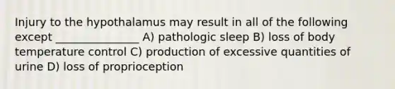 Injury to the hypothalamus may result in all of the following except _______________ A) pathologic sleep B) loss of body temperature control C) production of excessive quantities of urine D) loss of proprioception