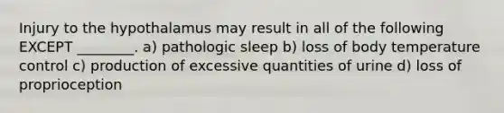 Injury to the hypothalamus may result in all of the following EXCEPT ________. a) pathologic sleep b) loss of body temperature control c) production of excessive quantities of urine d) loss of proprioception