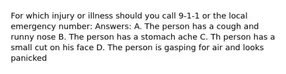 For which injury or illness should you call 9-1-1 or the local emergency number: Answers: A. The person has a cough and runny nose B. The person has a stomach ache C. Th person has a small cut on his face D. The person is gasping for air and looks panicked