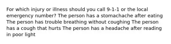 For which injury or illness should you call 9-1-1 or the local emergency number? The person has a stomachache after eating The person has trouble breathing without coughing The person has a cough that hurts The person has a headache after reading in poor light