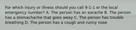 For which injury or illness should you call 9-1-1 or the local emergency number? A. The person has an earache B. The person has a stomachache that goes away C. The person has trouble breathing D. The person has a cough and runny nose