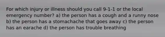 For which injury or illness should you call 9-1-1 or the local emergency number? a) the person has a cough and a runny nose b) the person has a stomachache that goes away c) the person has an earache d) the person has trouble breathing