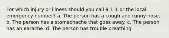 For which injury or illness should you call 9-1-1 or the local emergency number? a. The person has a cough and runny nose. b. The person has a stomachache that goes away. c. The person has an earache. d. The person has trouble breathing