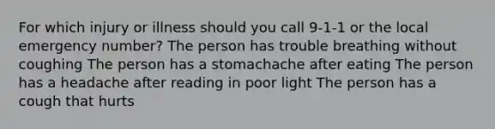 For which injury or illness should you call 9-1-1 or the local emergency number? The person has trouble breathing without coughing The person has a stomachache after eating The person has a headache after reading in poor light The person has a cough that hurts