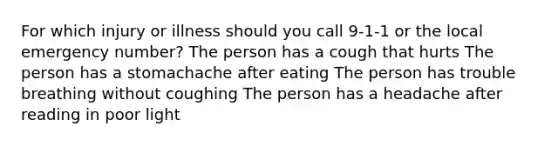 For which injury or illness should you call 9-1-1 or the local emergency number? The person has a cough that hurts The person has a stomachache after eating The person has trouble breathing without coughing The person has a headache after reading in poor light