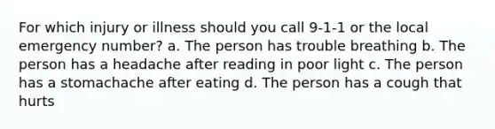 For which injury or illness should you call 9-1-1 or the local emergency number? a. The person has trouble breathing b. The person has a headache after reading in poor light c. The person has a stomachache after eating d. The person has a cough that hurts