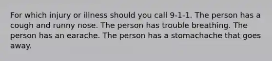 For which injury or illness should you call 9-1-1. The person has a cough and runny nose. The person has trouble breathing. The person has an earache. The person has a stomachache that goes away.