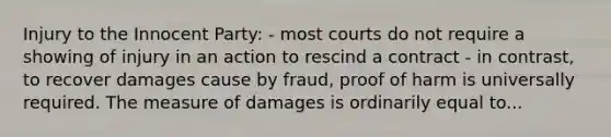 Injury to the Innocent Party: - most courts do not require a showing of injury in an action to rescind a contract - in contrast, to recover damages cause by fraud, proof of harm is universally required. The measure of damages is ordinarily equal to...