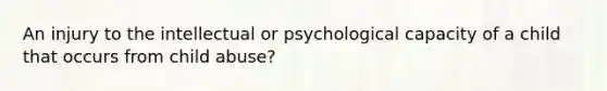 An injury to the intellectual or psychological capacity of a child that occurs from child abuse?