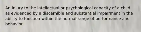 An injury to the intellectual or psychological capacity of a child as evidenced by a discernible and substantial impairment in the ability to function within the normal range of performance and behavior.