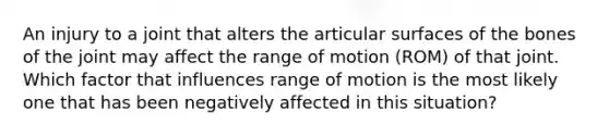 An injury to a joint that alters the articular surfaces of the bones of the joint may affect the range of motion (ROM) of that joint. Which factor that influences range of motion is the most likely one that has been negatively affected in this situation?