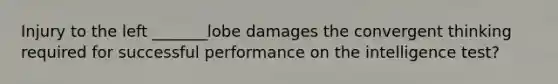 Injury to the left _______lobe damages the convergent thinking required for successful performance on the intelligence test?