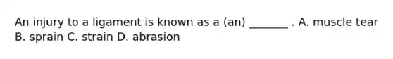 An injury to a ligament is known as a (an) _______ . A. muscle tear B. sprain C. strain D. abrasion