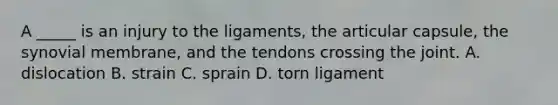 A _____ is an injury to the ligaments, the articular capsule, the synovial membrane, and the tendons crossing the joint. A. dislocation B. strain C. sprain D. torn ligament