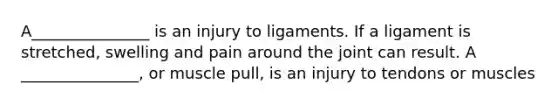 A_______________ is an injury to ligaments. If a ligament is stretched, swelling and pain around the joint can result. A _______________, or muscle pull, is an injury to tendons or muscles