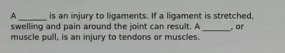 A _______ is an injury to ligaments. If a ligament is stretched, swelling and pain around the joint can result. A _______, or muscle pull, is an injury to tendons or muscles.