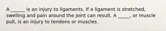 A ______ is an injury to ligaments. If a ligament is stretched, swelling and pain around the joint can result. A _____, or muscle pull, is an injury to tendons or muscles.