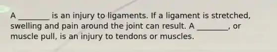 A ________ is an injury to ligaments. If a ligament is stretched, swelling and pain around the joint can result. A ________, or muscle pull, is an injury to tendons or muscles.